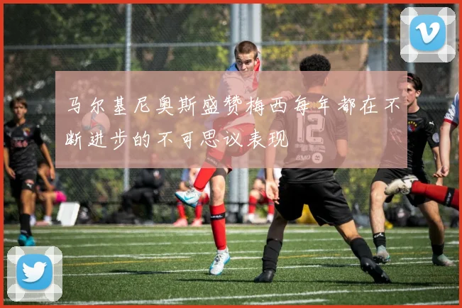 马尔基尼奥斯盛赞梅西每年都在不断进步的不可思议表现