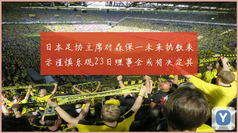 日本足协主席对森保一未来执教表示谨慎乐观23日理事会或将决定其去留