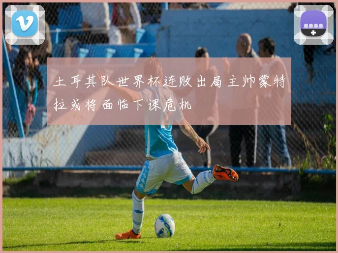 土耳其队世界杯连败出局主帅蒙特拉或将面临下课危机