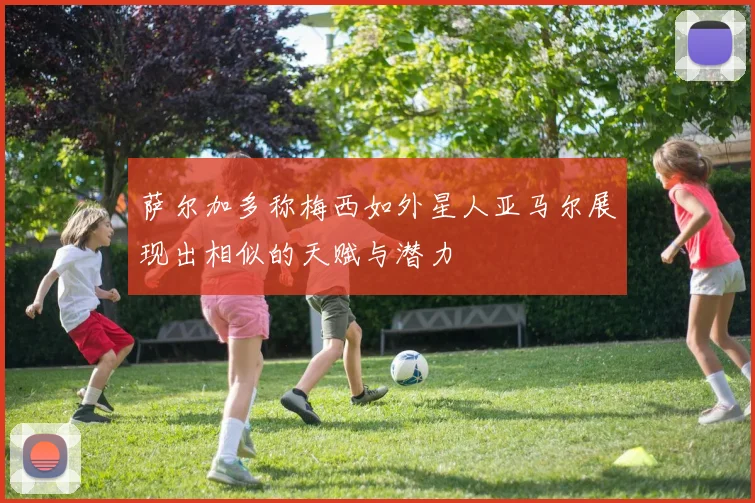 萨尔加多称梅西如外星人亚马尔展现出相似的天赋与潜力